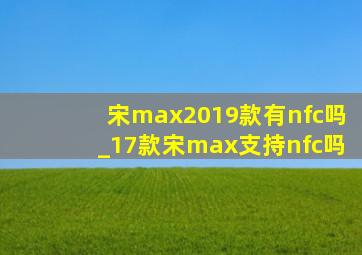 宋max2019款有nfc吗_17款宋max支持nfc吗