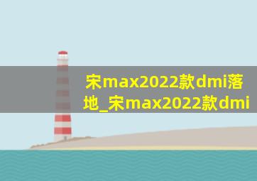 宋max2022款dmi落地_宋max2022款dmi