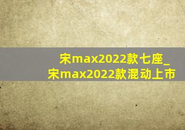 宋max2022款七座_宋max2022款混动上市