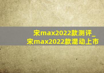 宋max2022款测评_宋max2022款混动上市