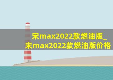 宋max2022款燃油版_宋max2022款燃油版价格