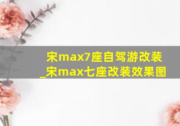 宋max7座自驾游改装_宋max七座改装效果图