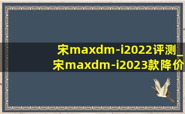 宋maxdm-i2022评测_宋maxdm-i2023款降价了吗