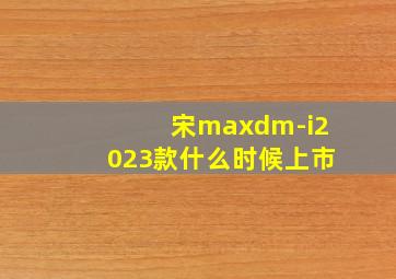 宋maxdm-i2023款什么时候上市