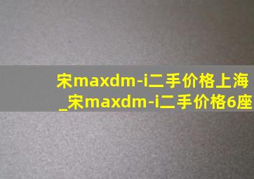 宋maxdm-i二手价格上海_宋maxdm-i二手价格6座