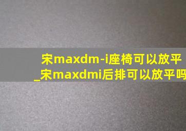 宋maxdm-i座椅可以放平_宋maxdmi后排可以放平吗