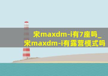 宋maxdm-i有7座吗_宋maxdm-i有露营模式吗