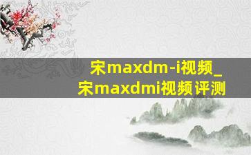 宋maxdm-i视频_宋maxdmi视频评测