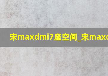 宋maxdmi7座空间_宋maxdmi7座