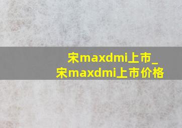 宋maxdmi上市_宋maxdmi上市价格