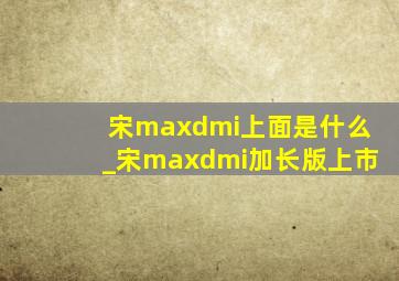 宋maxdmi上面是什么_宋maxdmi加长版上市