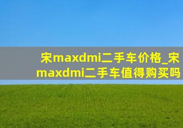 宋maxdmi二手车价格_宋maxdmi二手车值得购买吗