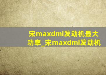 宋maxdmi发动机最大功率_宋maxdmi发动机