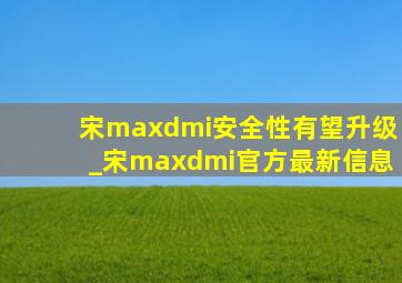 宋maxdmi安全性有望升级_宋maxdmi官方最新信息