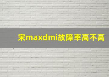 宋maxdmi故障率高不高