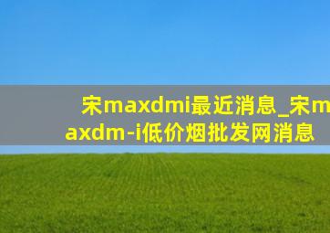 宋maxdmi最近消息_宋maxdm-i(低价烟批发网)消息