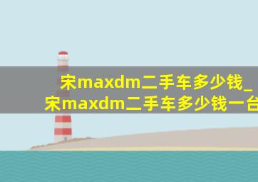 宋maxdm二手车多少钱_宋maxdm二手车多少钱一台