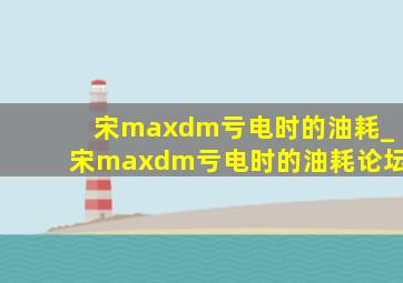 宋maxdm亏电时的油耗_宋maxdm亏电时的油耗论坛