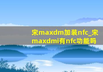 宋maxdm加装nfc_宋maxdmi有nfc功能吗