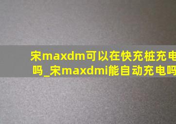 宋maxdm可以在快充桩充电吗_宋maxdmi能自动充电吗