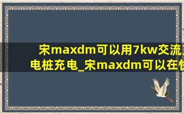 宋maxdm可以用7kw交流充电桩充电_宋maxdm可以在快充桩充电吗