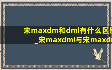 宋maxdm和dmi有什么区别_宋maxdmi与宋maxdm对比