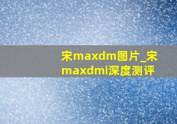 宋maxdm图片_宋maxdmi深度测评