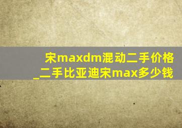 宋maxdm混动二手价格_二手比亚迪宋max多少钱
