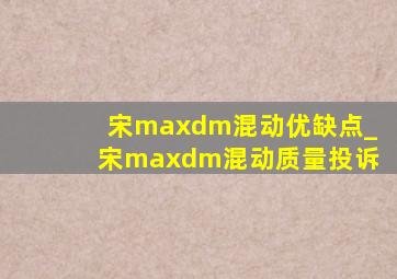 宋maxdm混动优缺点_宋maxdm混动质量投诉