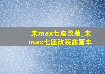 宋max七座改装_宋max七座改装露营车