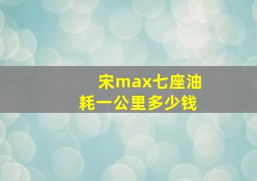 宋max七座油耗一公里多少钱