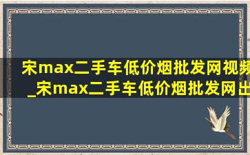 宋max二手车(低价烟批发网)视频_宋max二手车(低价烟批发网)出售
