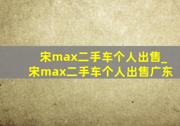 宋max二手车个人出售_宋max二手车个人出售广东