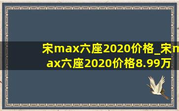 宋max六座2020价格_宋max六座2020价格8.99万