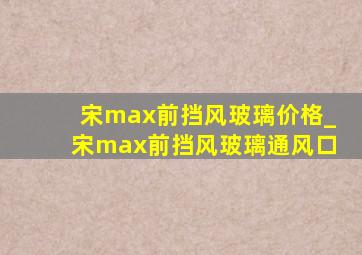 宋max前挡风玻璃价格_宋max前挡风玻璃通风口