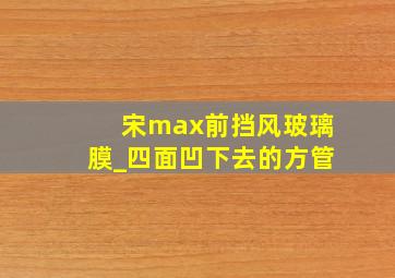 宋max前挡风玻璃膜_四面凹下去的方管