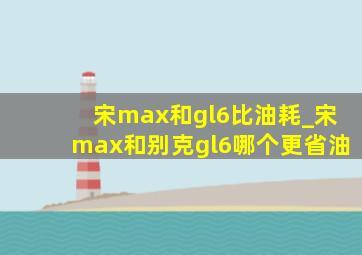 宋max和gl6比油耗_宋max和别克gl6哪个更省油