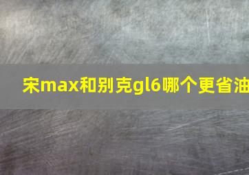 宋max和别克gl6哪个更省油