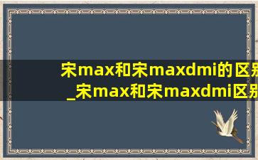 宋max和宋maxdmi的区别_宋max和宋maxdmi区别