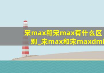 宋max和宋max有什么区别_宋max和宋maxdmi