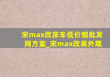 宋max改床车(低价烟批发网)方案_宋max改装外观