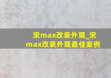 宋max改装外观_宋max改装外观最佳案例