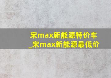 宋max新能源特价车_宋max新能源最低价