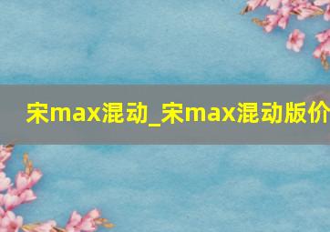 宋max混动_宋max混动版价格