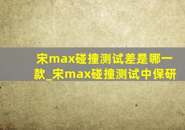宋max碰撞测试差是哪一款_宋max碰撞测试中保研