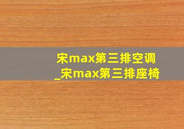 宋max第三排空调_宋max第三排座椅