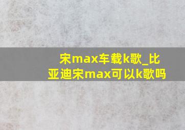 宋max车载k歌_比亚迪宋max可以k歌吗