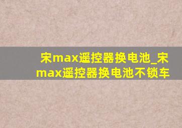 宋max遥控器换电池_宋max遥控器换电池不锁车