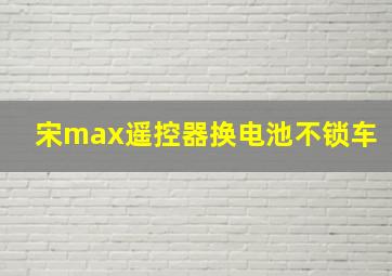 宋max遥控器换电池不锁车