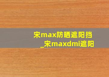 宋max防晒遮阳挡_宋maxdmi遮阳